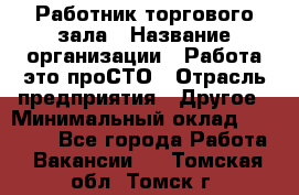 Работник торгового зала › Название организации ­ Работа-это проСТО › Отрасль предприятия ­ Другое › Минимальный оклад ­ 22 700 - Все города Работа » Вакансии   . Томская обл.,Томск г.